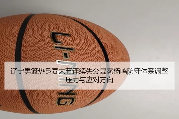 辽宁男篮热身赛末节连续失分暴露杨鸣防守体系调整压力与应对方向
